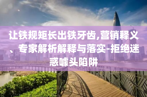 讓鐵規(guī)矩長出鐵牙齒,營銷釋義、專家解析解釋與落實-拒絕迷惑噱頭陷阱