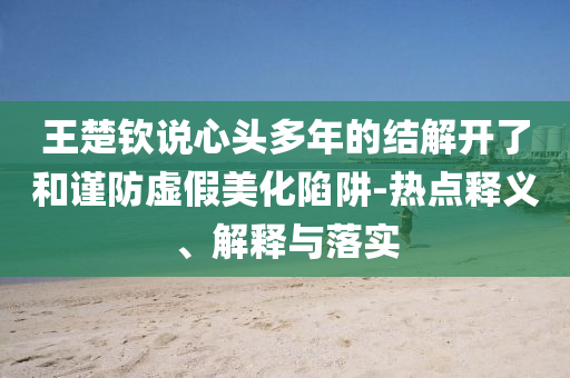 王楚欽說(shuō)心頭多年的結(jié)解開(kāi)了和謹(jǐn)防虛假美化陷阱-熱點(diǎn)釋義、解釋與落實(shí)