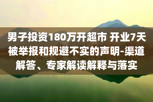 男子投資180萬開超市 開業(yè)7天被舉報(bào)和規(guī)避不實(shí)的聲明-渠道解答、專家解讀解釋與落實(shí)