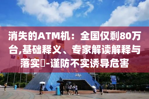 消失的ATM機(jī)：全國(guó)僅剩80萬(wàn)臺(tái),基礎(chǔ)釋義、專家解讀解釋與落實(shí)?-謹(jǐn)防不實(shí)誘導(dǎo)危害