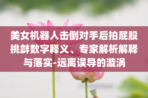 美女機(jī)器人擊倒對(duì)手后拍屁股挑釁數(shù)字釋義、專家解析解釋與落實(shí)-遠(yuǎn)離誤導(dǎo)的漩渦