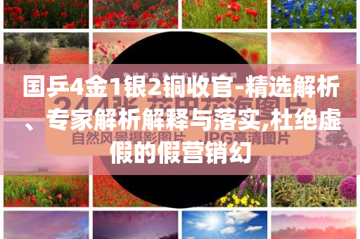國乒4金1銀2銅收官-精選解析、專家解析解釋與落實,杜絕虛假的假營銷幻