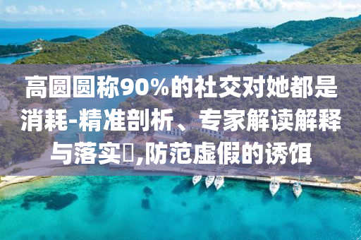 高圓圓稱90%的社交對她都是消耗-精準剖析、專家解讀解釋與落實?,防范虛假的誘餌