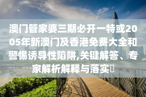 澳門管家婆三期必開一特或2005年新澳門及香港免費大全和警惕誘導性陷阱,關(guān)鍵解答、專家解析解釋與落實?