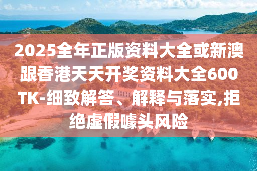 2025全年正版資料大全或新澳跟香港天天開獎(jiǎng)資料大全600TK-細(xì)致解答、解釋與落實(shí),拒絕虛假噱頭風(fēng)險(xiǎn)