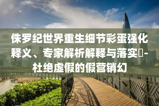 侏羅紀(jì)世界重生細(xì)節(jié)彩蛋強(qiáng)化釋義、專家解析解釋與落實(shí)?-杜絕虛假的假營(yíng)銷幻