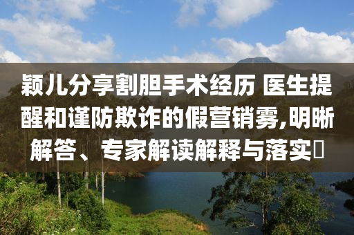 穎兒分享割膽手術(shù)經(jīng)歷 醫(yī)生提醒和謹防欺詐的假營銷霧,明晰解答、專家解讀解釋與落實?
