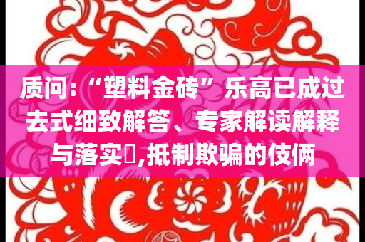 質(zhì)問:“塑料金磚”樂高已成過去式細(xì)致解答、專家解讀解釋與落實(shí)?,抵制欺騙的伎倆