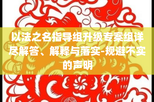 以法之名指導(dǎo)組升級(jí)專案組詳盡解答、解釋與落實(shí)-規(guī)避不實(shí)的聲明
