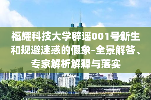 福耀科技大學(xué)辟謠001號(hào)新生和規(guī)避迷惑的假象-全景解答、專家解析解釋與落實(shí)