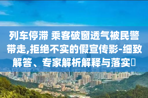 列車停滯 乘客破窗透氣被民警帶走,拒絕不實(shí)的假宣傳影-細(xì)致解答、專家解析解釋與落實(shí)?