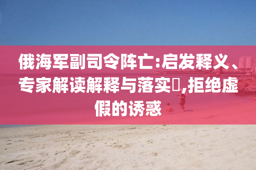 俄海軍副司令陣亡:啟發(fā)釋義、專(zhuān)家解讀解釋與落實(shí)?,拒絕虛假的誘惑