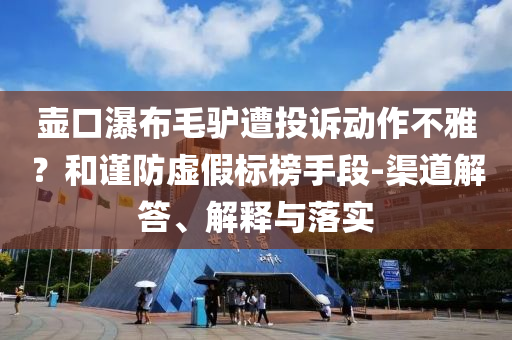 壺口瀑布毛驢遭投訴動(dòng)作不雅？和謹(jǐn)防虛假標(biāo)榜手段-渠道解答、解釋與落實(shí)