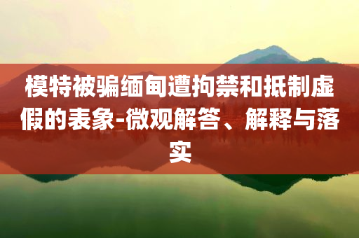 模特被騙緬甸遭拘禁和抵制虛假的表象-微觀解答、解釋與落實(shí)