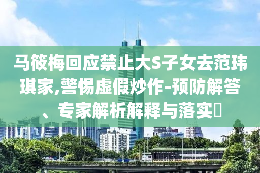 馬筱梅回應(yīng)禁止大S子女去范瑋琪家,警惕虛假炒作-預(yù)防解答、專家解析解釋與落實?