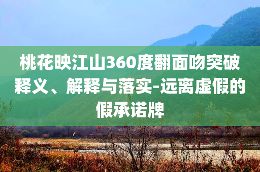 桃花映江山360度翻面吻突破釋義、解釋與落實-遠離虛假的假承諾牌