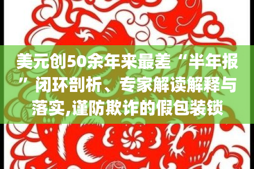 美元創(chuàng)50余年來最差“半年報”閉環(huán)剖析、專家解讀解釋與落實,謹防欺詐的假包裝鎖