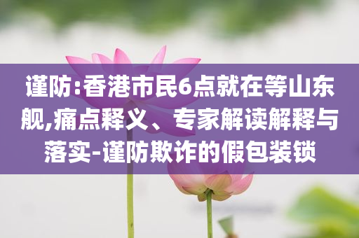 謹防:香港市民6點就在等山東艦,痛點釋義、專家解讀解釋與落實-謹防欺詐的假包裝鎖
