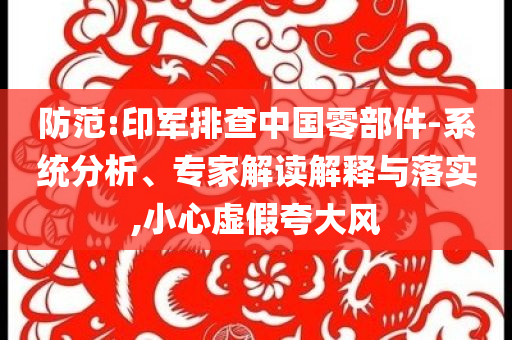 防范:印軍排查中國零部件-系統(tǒng)分析、專家解讀解釋與落實,小心虛假夸大風