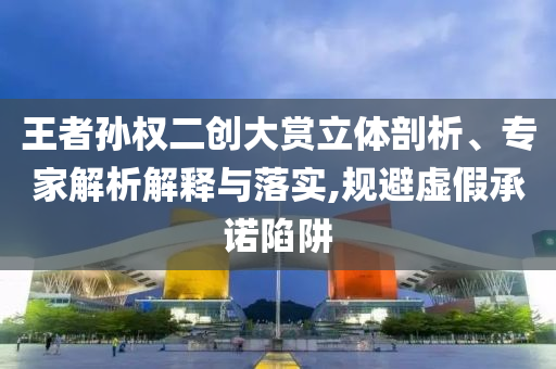 王者孫權(quán)二創(chuàng)大賞立體剖析、專家解析解釋與落實(shí),規(guī)避虛假承諾陷阱