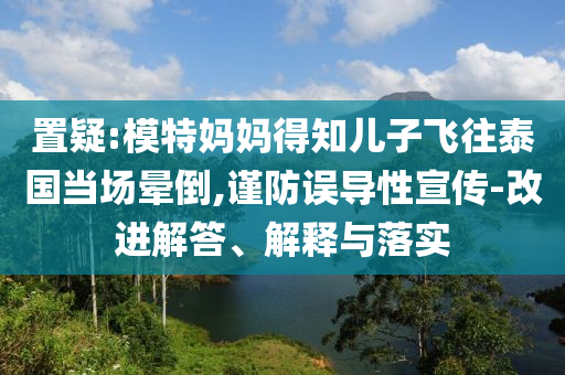 置疑:模特媽媽得知兒子飛往泰國(guó)當(dāng)場(chǎng)暈倒,謹(jǐn)防誤導(dǎo)性宣傳-改進(jìn)解答、解釋與落實(shí)