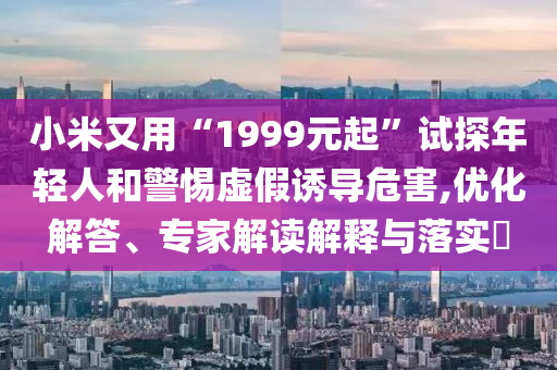 小米又用“1999元起”試探年輕人和警惕虛假誘導(dǎo)危害,優(yōu)化解答、專家解讀解釋與落實(shí)?