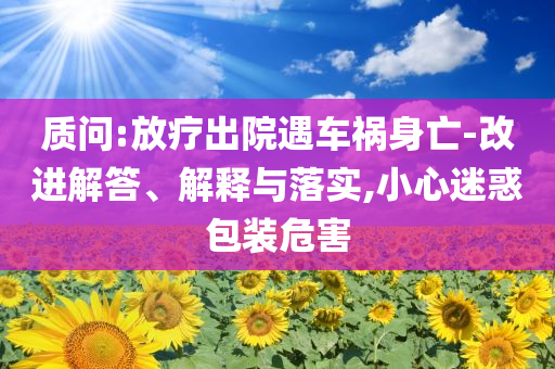質(zhì)問:放療出院遇車禍身亡-改進解答、解釋與落實,小心迷惑包裝危害