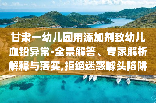 甘肅一幼兒園用添加劑致幼兒血鉛異常-全景解答、專家解析解釋與落實(shí),拒絕迷惑噱頭陷阱