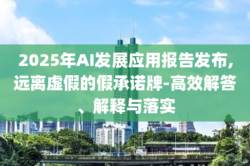 2025年AI發(fā)展應(yīng)用報告發(fā)布,遠離虛假的假承諾牌-高效解答、解釋與落實