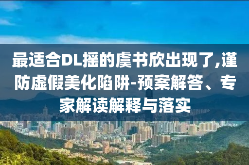 最適合DL搖的虞書欣出現(xiàn)了,謹防虛假美化陷阱-預(yù)案解答、專家解讀解釋與落實