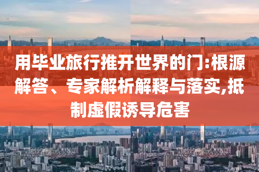 用畢業(yè)旅行推開世界的門:根源解答、專家解析解釋與落實,抵制虛假誘導危害