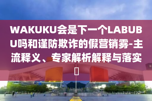 WAKUKU會是下一個LABUBU嗎和謹(jǐn)防欺詐的假營銷霧-主流釋義、專家解析解釋與落實?