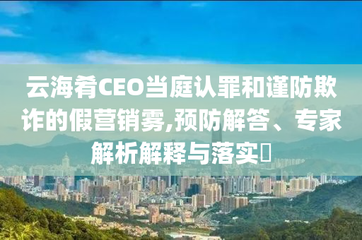 云海肴CEO當庭認罪和謹防欺詐的假營銷霧,預防解答、專家解析解釋與落實?