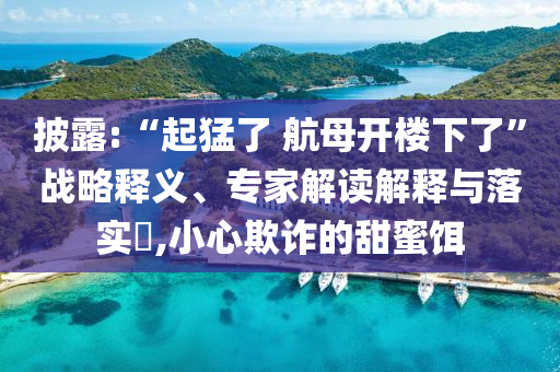 披露:“起猛了 航母開樓下了”戰(zhàn)略釋義、專家解讀解釋與落實?,小心欺詐的甜蜜餌