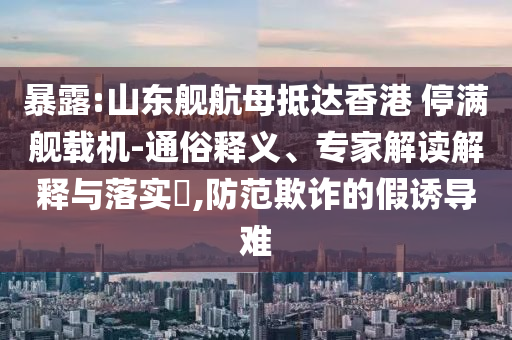 暴露:山東艦航母抵達(dá)香港 停滿艦載機(jī)-通俗釋義、專家解讀解釋與落實(shí)?,防范欺詐的假誘導(dǎo)難