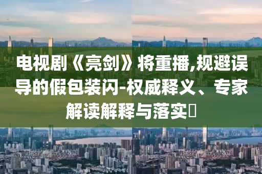 電視劇《亮劍》將重播,規(guī)避誤導(dǎo)的假包裝閃-權(quán)威釋義、專家解讀解釋與落實(shí)?