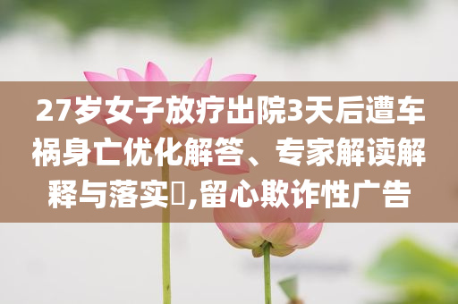 27歲女子放療出院3天后遭車禍身亡優(yōu)化解答、專家解讀解釋與落實?,留心欺詐性廣告