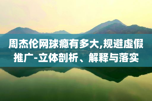 周杰倫網(wǎng)球癮有多大,規(guī)避虛假推廣-立體剖析、解釋與落實