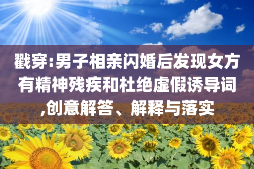 戳穿:男子相親閃婚后發(fā)現(xiàn)女方有精神殘疾和杜絕虛假誘導詞,創(chuàng)意解答、解釋與落實