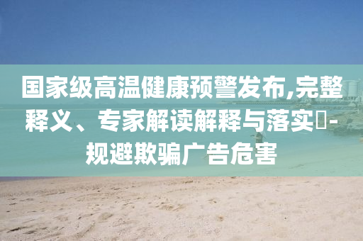 國家級高溫健康預警發(fā)布,完整釋義、專家解讀解釋與落實?-規(guī)避欺騙廣告危害