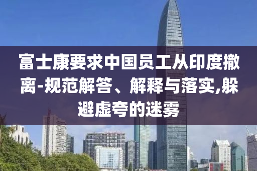 富士康要求中國員工從印度撤離-規(guī)范解答、解釋與落實(shí),躲避虛夸的迷霧
