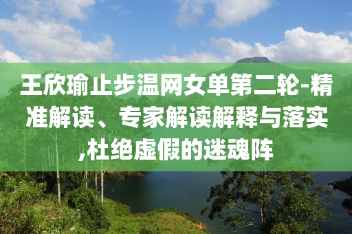 王欣瑜止步溫網(wǎng)女單第二輪-精準(zhǔn)解讀、專家解讀解釋與落實(shí),杜絕虛假的迷魂陣