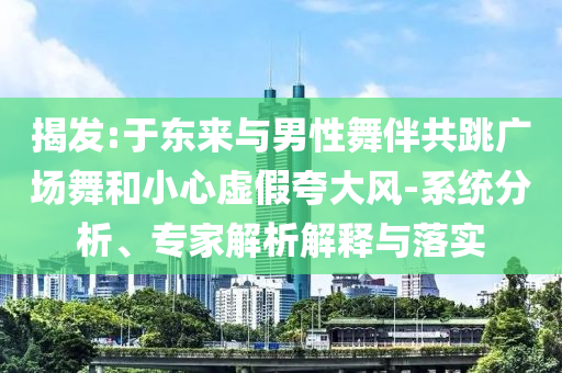 揭發(fā):于東來與男性舞伴共跳廣場舞和小心虛假夸大風(fēng)-系統(tǒng)分析、專家解析解釋與落實