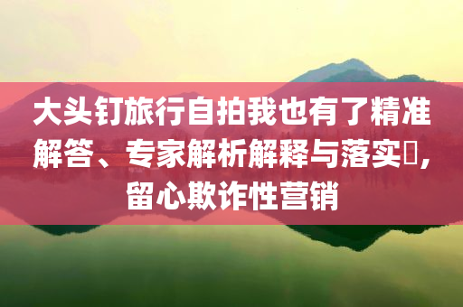 大頭釘旅行自拍我也有了精準(zhǔn)解答、專家解析解釋與落實(shí)?,留心欺詐性營銷