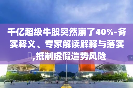 千億超級牛股突然崩了40%-務實釋義、專家解讀解釋與落實?,抵制虛假造勢風險