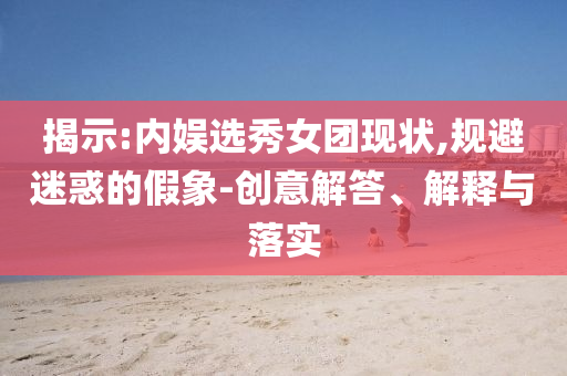 揭示:內(nèi)娛選秀女團(tuán)現(xiàn)狀,規(guī)避迷惑的假象-創(chuàng)意解答、解釋與落實(shí)