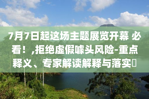 7月7日起這場(chǎng)主題展覽開幕 必看！,拒絕虛假噱頭風(fēng)險(xiǎn)-重點(diǎn)釋義、專家解讀解釋與落實(shí)?