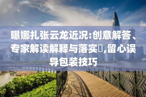 曝娜扎張?jiān)讫埥鼪r:創(chuàng)意解答、專家解讀解釋與落實(shí)?,留心誤導(dǎo)包裝技巧