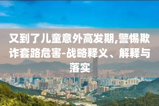 又到了兒童意外高發(fā)期,警惕欺詐套路危害-戰(zhàn)略釋義、解釋與落實(shí)