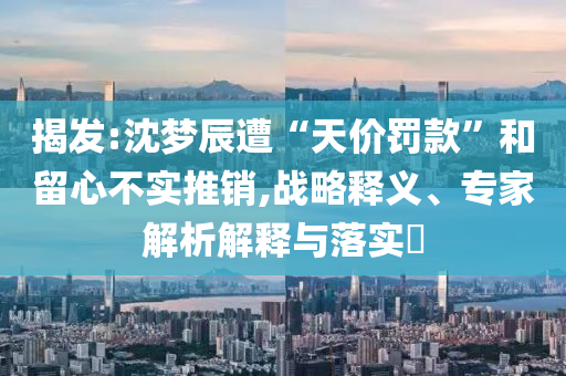 揭發(fā):沈夢(mèng)辰遭“天價(jià)罰款”和留心不實(shí)推銷,戰(zhàn)略釋義、專家解析解釋與落實(shí)?